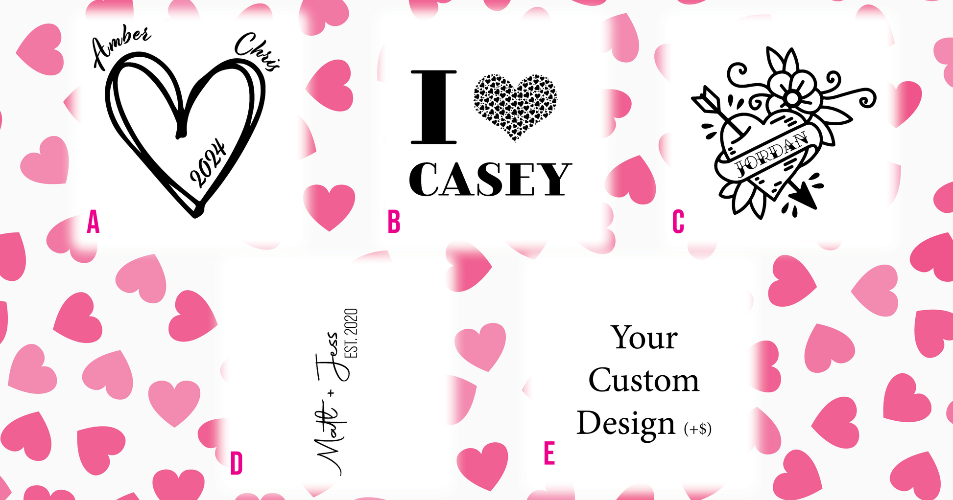 a) HEART WITH YEAR AND NAMES AT TOP LEFT AND RIGHT. B) i (Heart made of hearts) NAME. C) Tattoo Style Heart with arrow, flower and name. D) Name plus name and year established. E) Custom Design, add $10